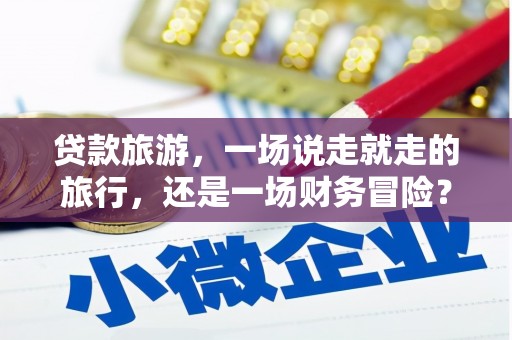 达拉特旗贷款旅游，一场说走就走的旅行，还是一场财务冒险？