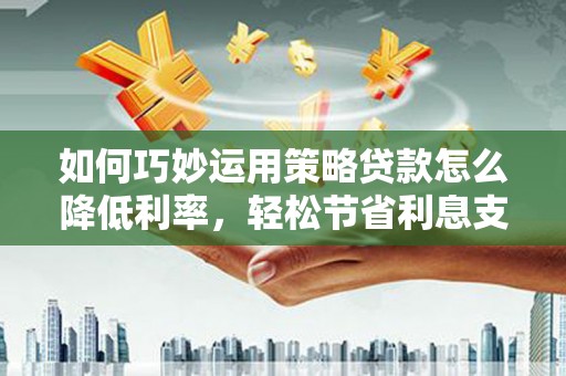 三原如何巧妙运用策略贷款怎么降低利率，轻松节省利息支出