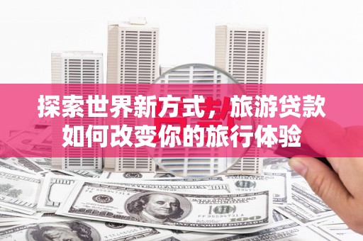邯郸探索世界新方式，旅游贷款如何改变你的旅行体验