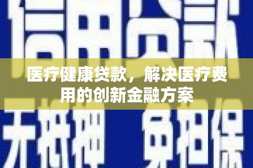 兴安医疗健康贷款，解决医疗费用的创新金融方案
